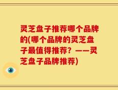 灵芝盘子推荐哪个品牌的(哪个品牌的灵芝盘子最值得推荐？——灵芝盘子品牌推荐)