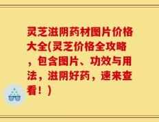 灵芝滋阴药材图片价格大全(灵芝价格全攻略，包含图片、功效与用法，滋阴好药，速来查看！)