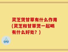 灵芝煲甘草有什么作用(灵芝和甘草煲一起喝有什么好处？)