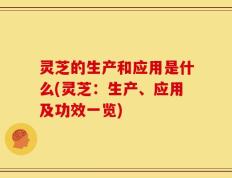 灵芝的生产和应用是什么(灵芝：生产、应用及功效一览)