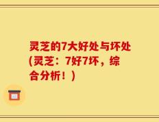 灵芝的7大好处与坏处(灵芝：7好7坏，综合分析！)