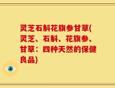 灵芝石斛花旗参甘草(灵芝、石斛、花旗参、甘草：四种天然的保健良品)