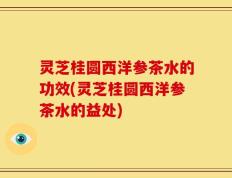 灵芝桂圆西洋参茶水的功效(灵芝桂圆西洋参茶水的益处)