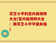 灵芝小学的室内操视频大全(室内操视频大全：跟灵芝小学学健身操)
