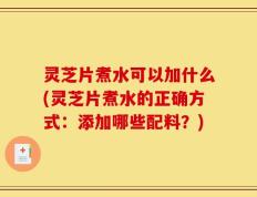 灵芝片煮水可以加什么(灵芝片煮水的正确方式：添加哪些配料？)