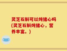 灵芝石斛可以炖猪心吗(灵芝石斛炖猪心，营养丰富。)