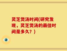 灵芝煲汤时间(研究发现，灵芝煲汤的最佳时间是多久？)