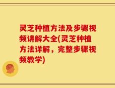 灵芝种植方法及步骤视频讲解大全(灵芝种植方法详解，完整步骤视频教学)