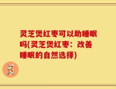 灵芝煲红枣可以助睡眠吗(灵芝煲红枣：改善睡眠的自然选择)