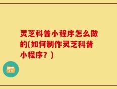 灵芝科普小程序怎么做的(如何制作灵芝科普小程序？)