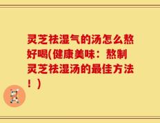 灵芝祛湿气的汤怎么熬好喝(健康美味：熬制灵芝祛湿汤的最佳方法！)