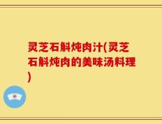 灵芝石斛炖肉汁(灵芝石斛炖肉的美味汤料理)