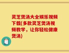 灵芝煲汤大全娱乐视频下载(多款灵芝煲汤视频教学，让你轻松健康煲汤)