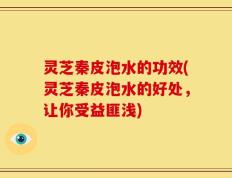 灵芝秦皮泡水的功效(灵芝秦皮泡水的好处，让你受益匪浅)