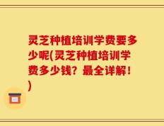 灵芝种植培训学费要多少呢(灵芝种植培训学费多少钱？最全详解！)