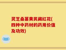 灵芝桑葚黄芪藏红花(四种中药材的药用价值及功效)