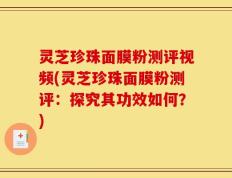 灵芝珍珠面膜粉测评视频(灵芝珍珠面膜粉测评：探究其功效如何？)