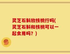 灵芝石斛放核桃行吗(灵芝石斛和核桃可以一起食用吗？)