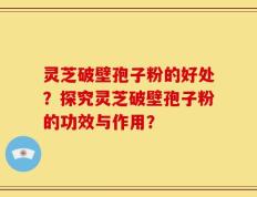灵芝破壁孢子粉的好处？探究灵芝破壁孢子粉的功效与作用？