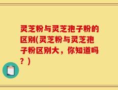灵芝粉与灵芝孢子粉的区别(灵芝粉与灵芝孢子粉区别大，你知道吗？)