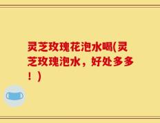 灵芝玫瑰花泡水喝(灵芝玫瑰泡水，好处多多！)