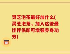 灵芝泡茶最好加什么(灵芝泡茶，加入这些最佳伴侣即可增强养身功效)