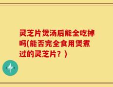 灵芝片煲汤后能全吃掉吗(能否完全食用煲煮过的灵芝片？)