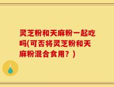 灵芝粉和天麻粉一起吃吗(可否将灵芝粉和天麻粉混合食用？)