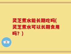 灵芝煮水能长期吃吗(灵芝煮水可以长期食用吗？)