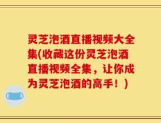 灵芝泡酒直播视频大全集(收藏这份灵芝泡酒直播视频全集，让你成为灵芝泡酒的高手！)