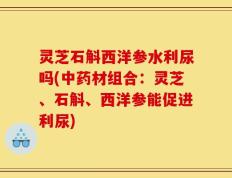 灵芝石斛西洋参水利尿吗(中药材组合：灵芝、石斛、西洋参能促进利尿)