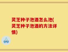 灵芝种子泡酒怎么泡(灵芝种子泡酒的方法详情)