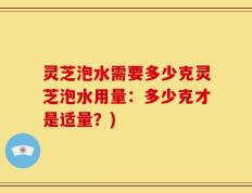 灵芝泡水需要多少克灵芝泡水用量：多少克才是适量？)