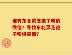 谁有东北灵芝孢子粉的微信？寻找东北灵芝孢子粉供应商？