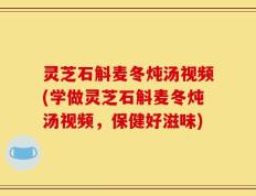 灵芝石斛麦冬炖汤视频(学做灵芝石斛麦冬炖汤视频，保健好滋味)