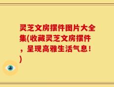 灵芝文房摆件图片大全集(收藏灵芝文房摆件，呈现高雅生活气息！)