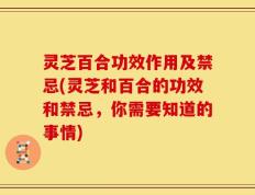 灵芝百合功效作用及禁忌(灵芝和百合的功效和禁忌，你需要知道的事情)