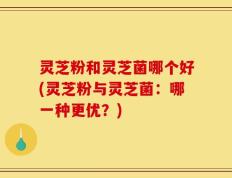 灵芝粉和灵芝菌哪个好(灵芝粉与灵芝菌：哪一种更优？)