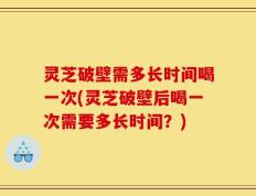 灵芝破壁需多长时间喝一次(灵芝破壁后喝一次需要多长时间？)