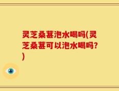 灵芝桑葚泡水喝吗(灵芝桑葚可以泡水喝吗？)