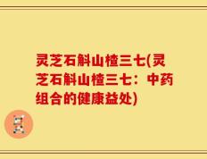 灵芝石斛山楂三七(灵芝石斛山楂三七：中药组合的健康益处)