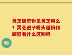 灵芝破壁粉是灵芝粉么？灵芝孢子粉头道粉和破壁有什么区别吗