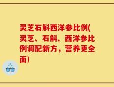 灵芝石斛西洋参比例(灵芝、石斛、西洋参比例调配新方，营养更全面)