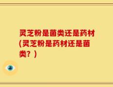 灵芝粉是菌类还是药材(灵芝粉是药材还是菌类？)