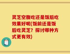 灵芝空腹吃还是饭后吃效果好呢(饭前还是饭后吃灵芝？探讨哪种方式更有效)