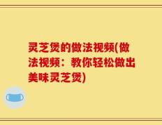 灵芝煲的做法视频(做法视频：教你轻松做出美味灵芝煲)