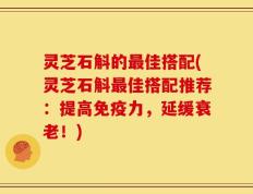 灵芝石斛的最佳搭配(灵芝石斛最佳搭配推荐：提高免疫力，延缓衰老！)
