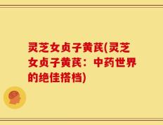 灵芝女贞子黄芪(灵芝女贞子黄芪：中药世界的绝佳搭档)
