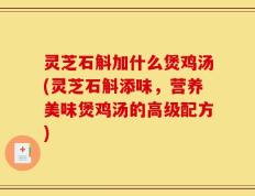灵芝石斛加什么煲鸡汤(灵芝石斛添味，营养美味煲鸡汤的高级配方)