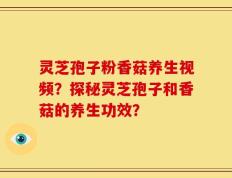 灵芝孢子粉香菇养生视频？探秘灵芝孢子和香菇的养生功效？